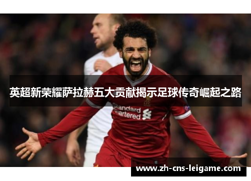 英超新荣耀萨拉赫五大贡献揭示足球传奇崛起之路
