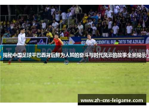 揭秘中国足球平巴西背后鲜为人知的奋斗与时代风云的故事全景揭示