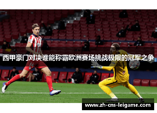 西甲豪门对决谁能称霸欧洲赛场挑战极限的冠军之争 西甲豪门对决谁能称霸欧洲赛场挑战极限的冠军之争