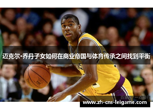 迈克尔·乔丹子女如何在商业帝国与体育传承之间找到平衡