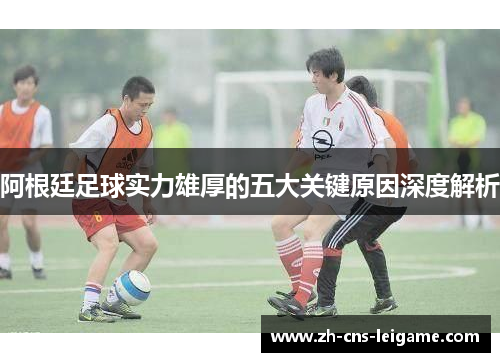 阿根廷足球实力雄厚的五大关键原因深度解析