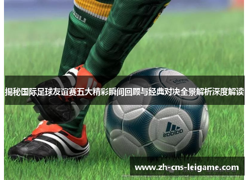 揭秘国际足球友谊赛五大精彩瞬间回顾与经典对决全景解析深度解读