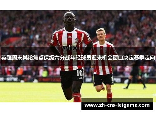 英超周末舆论焦点保级六分战年轻球员迎来机会窗口决定赛季走向