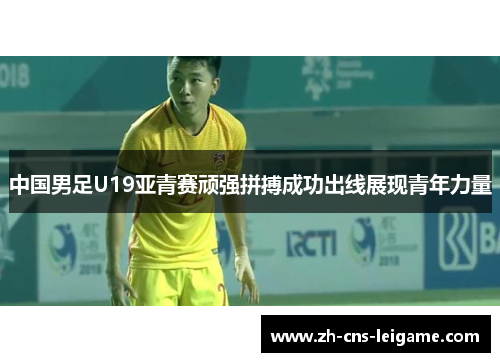 中国男足U19亚青赛顽强拼搏成功出线展现青年力量